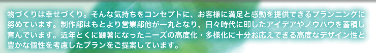 物づくりは幸せづくり。そんな気持ちをコンセプトに、お客様に満足と感動を提供できるプランニングに努めています。制作部はもとより営業部他が一丸となり、日々時代に即したアイデアやノウハウを蓄積し育んでいます。近年とくに顕著になったニーズの高度化・多様化に十分お応えできる高度なデザイン性と豊かな個性を考慮したプランをご提案しています。